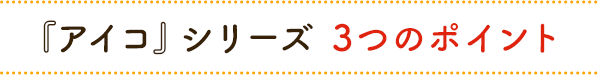 『アイコ』シリーズ 3つのポイント